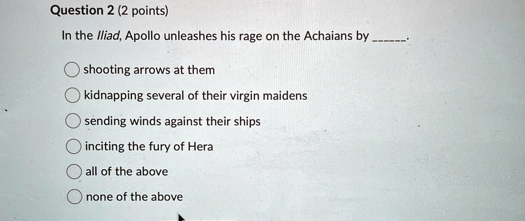 Question 2 (2 points)
In the Iliad, Apollo unleashes his rage on the Achaians by 
shooting arrows at them
kidnapping several of their virgin maidens
sending winds against their ships
inciting the fury of Hera
all of the above
none of the above
