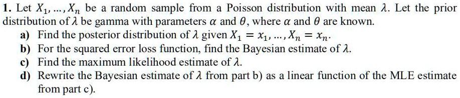 1. Let X1, dots, Xn be a random sample from a Poisson distribution with mean lambda. Let the prior distribution of lambda be gamma with parameters alpha and heta, where alpha and heta are known.
a) Find the posterior distribution of lambda given X1 = x1, dots, Xn = xn.
b) For the squared error loss function, find the Bayesian estimate of lambda.
c) Find the maximum likelihood estimate of lambda.
d) Rewrite the Bayesian estimate of lambda from part b) as a linear function of the MLE estimate from part c).