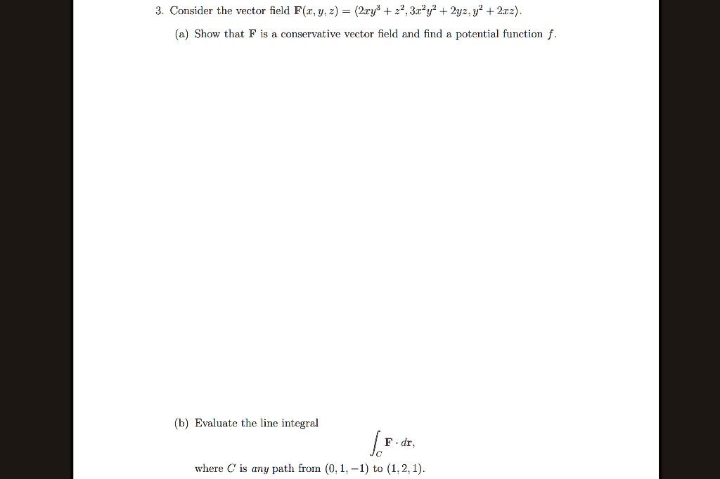3. Consider the vector field F(x, y, z) = <2xy^3 + z^2, 3x^2y^2 + 2yz, y^2 + 2xz>.
(a) Show that F is a conservative vector field and find a potential function f.
(b) Evaluate the line integral
?C F · dr,
where C is any path from (0, 1, -1) to (1, 2, 1).