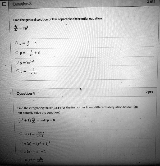 Question 3
Find the general solution of this separable differential equation.
dy/dx = xy^2
y = 2/x^2 - c
y = -2/x^2 + c
y = ce^2x^2
y = -2/(x^2 + c)

Question 4
Find the integrating factor ?(x) for the first-order linear differential equation below. (Do not actually solve the equation.)
(x^2 + 1) dy/dx = -4xy + 8
?(x) = (-4x + 8)/(x^2 + 1)
?(x) = (x^2 + 1)^2
?(x) = x^2 + 1
?(x) = -4x/(x^2 + 1)