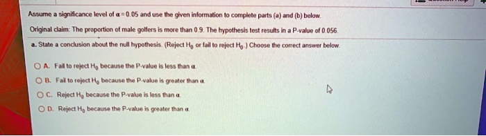 Assume a significance level of ? = 0.05 and use the given information to complete parts (a) and (b) below.

Original claim: The proportion of male golfers is more than 0.9. The hypothesis test results in a P-value of 0.056.

a. State a conclusion about the null hypothesis. (Reject H0 or fail to reject H0.) Choose the correct answer below.

A. Fail to reject H0 because the P-value is less than ?.

B. Fail to reject H0 because the P-value is greater than ?.

C. Reject H0 because the P-value is less than ?.

D. Reject H0 because the P-value is greater than ?.