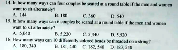 14. In how many ways can four couples be seated at a round table if the men and women
want to sit alternately?
A. 144
B. 180
C. 360
D. 540
15. In how many ways can 6 couples be seated at a round table if the men and women
want to sit alternately?
A. 5,040
B. 5,220
C. 5,440
D. 5,520
16. How many ways can 10 differently colored beads be threaded on a string?
A. 180,340
B. 181,440
C. 182,540
D. 183,240