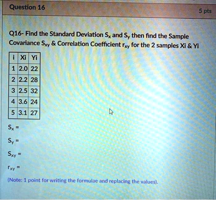 Q16- Find the Standard Deviation Sx and Sy then find the Sample Covariance Sxy     Correlation Coefficient rxy for the 2 samples Xi     Yi

i | Xi | Yi
1 | 2.0 | 22
2 | 2.2 | 28
3 | 2.5 | 32
4 | 3.6 | 24
5 | 3.1 | 27

Sx =
Sy =
Sxy =
rxy =
(Note: 1 point for writing the formulae and replacing the values).