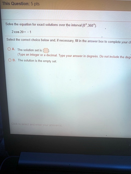 Solve the equation for exact solutions over the interval [0°,360°).
2 cos 2? = -1
Select the correct choice below and, if necessary, fill in the answer box to complete your choice.
A. The solution set is  .
(Type an integer or a decimal. Type your answer in degrees. Do not include the degree symbol.)
B. The solution is the empty set.