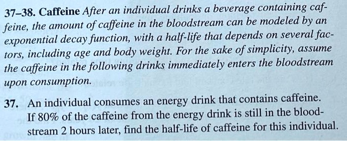 37-38. Caffeine After an individual drinks a beverage containing caffeine, the amount of caffeine in the bloodstream can be modeled by an exponential decay function, with a half-life that depends on several factors, including age and body weight. For the sake of simplicity, assume the caffeine in the following drinks immediately enters the bloodstream upon consumption.

37. An individual consumes an energy drink that contains caffeine. If 80% of the caffeine from the energy drink is still in the bloodstream 2 hours later, find the half-life of caffeine for this individual.
