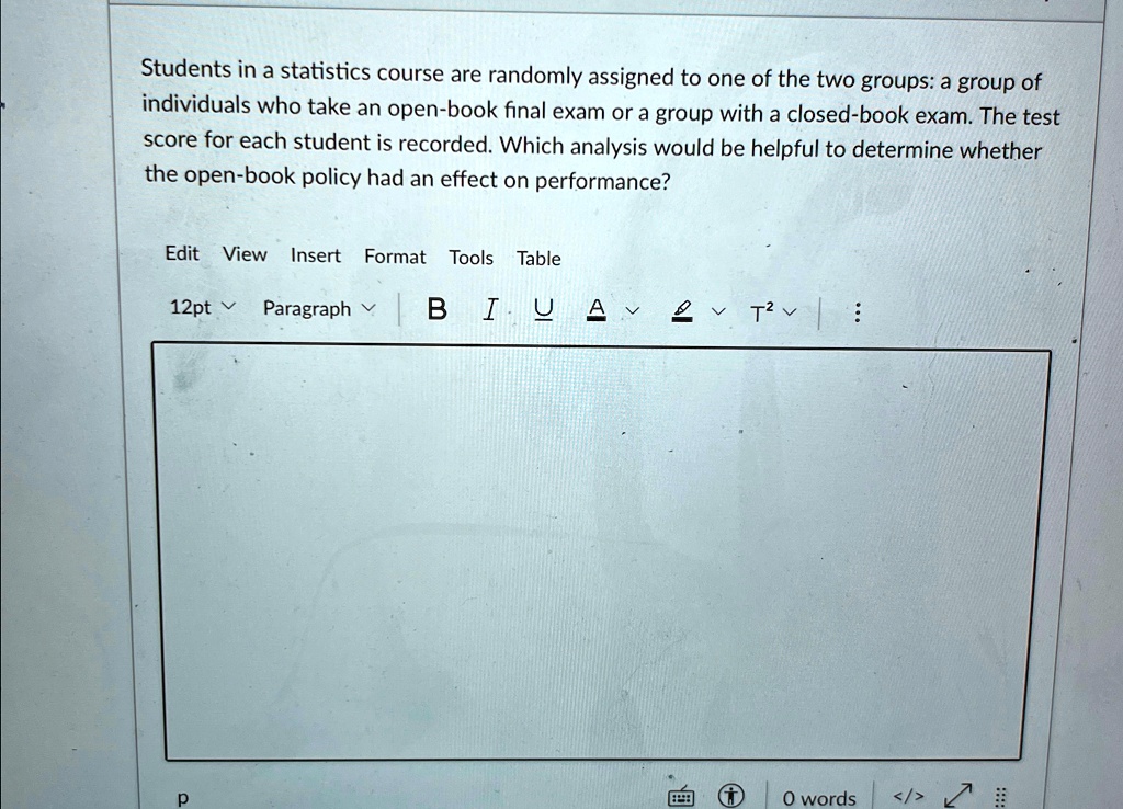 Students in a statistics course are randomly assigned to one of the two groups: a group of individuals who take an open-book final exam or a group with a closed-book exam. The test score for each student is recorded. Which analysis would be helpful to determine whether the open-book policy had an effect on performance?