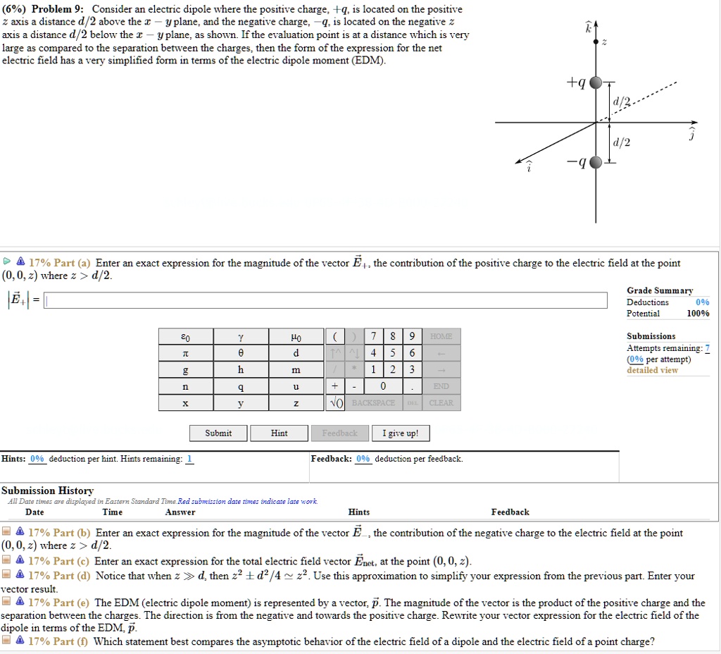 (6%) Problem 9: Consider an electric dipole where the positive charge, +q, is located on the positive z axis a distance d/2 above the x-y plane, and the negative charge, -q, is located on the negative z axis a distance d/2 below the x-y plane, as shown. If the evaluation point is at a distance which is very large as compared to the separation between the charges, then the form of the expression for the net electric field has a very simplified form in terms of the electric dipole moment (EDM).

17% Part (a) Enter an exact expression for the magnitude of the vector E+, the contribution of the positive charge to the electric field at the point (0, 0, z) where z > d/2.
17% Part (b) Enter an exact expression for the magnitude of the vector E-, the contribution of the negative charge to the electric field at the point (0, 0, z) where z > d/2.
17% Part (c) Enter an exact expression for the total electric field vector Enet, at the point (0, 0, z).
17% Part (d) Notice that when z >> d, then z^2 +- d^2/4 ? z^2. Use this approximation to simplify your expression from the previous part. Enter your vector result.
17% Part (e) The EDM (electric dipole moment) is represented by a vector, p. The magnitude of the vector is the product of the positive charge and the separation between the charges. The direction is from the negative and towards the positive charge. Rewrite your vector expression for the electric field of the dipole in terms of the EDM, p.
17% Part (f) Which statement best compares the asymptotic behavior of the electric field of a dipole and the electric field of a point charge?