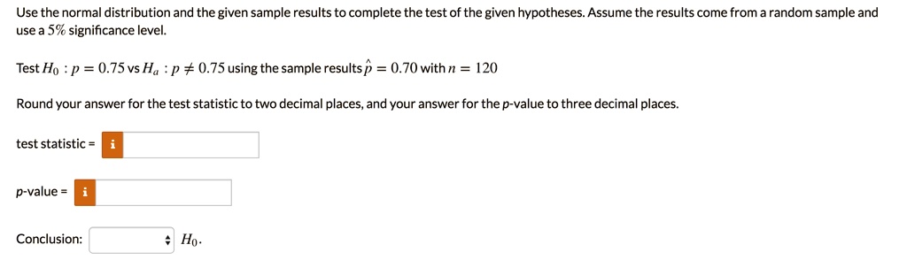 Use the normal distribution and the given sample results to complete the test of the given hypotheses. Assume the results come from a random sample and use a 5% significance level.

Test H0 : p = 0.75 vs Ha : p ? 0.75 using the sample results p? = 0.70 with n = 120

Round your answer for the test statistic to two decimal places, and your answer for the p-value to three decimal places.

test statistic =
p-value =
Conclusion: H0.