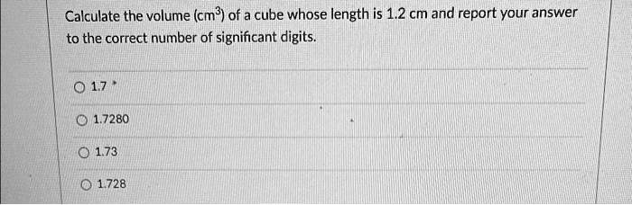 Calculate the volume (cm³) of a cube whose length is 1.2 cm and report your answer to the correct number of significant digits.
1.7
1.7280
1.73
1.728