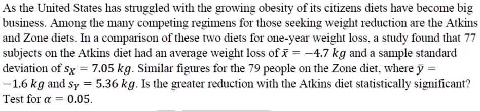 As the United States has struggled with the growing obesity of its citizens diets have become big business. Among the many competing regimens for those seeking weight reduction are the Atkins and Zone diets. In a comparison of these two diets for one-year weight loss, a study found that 77 subjects on the Atkins diet had an average weight loss of x? = ?4.7 kg and a sample standard deviation of sX = 7.05 kg. Similar figures for the 79 people on the Zone diet, where y? = ?1.6 kg and sY = 5.36 kg. Is the greater reduction with the Atkins diet statistically significant? Test for ? = 0.05.