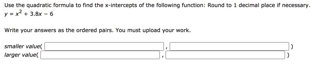 Use the quadratic formula to find the x-intercepts of the following function: Round to 1 decimal place if necessary.
y = x^2 + 3.8x - 6
Write your answers as the ordered pairs. You must upload your work.
smaller value(
larger value(