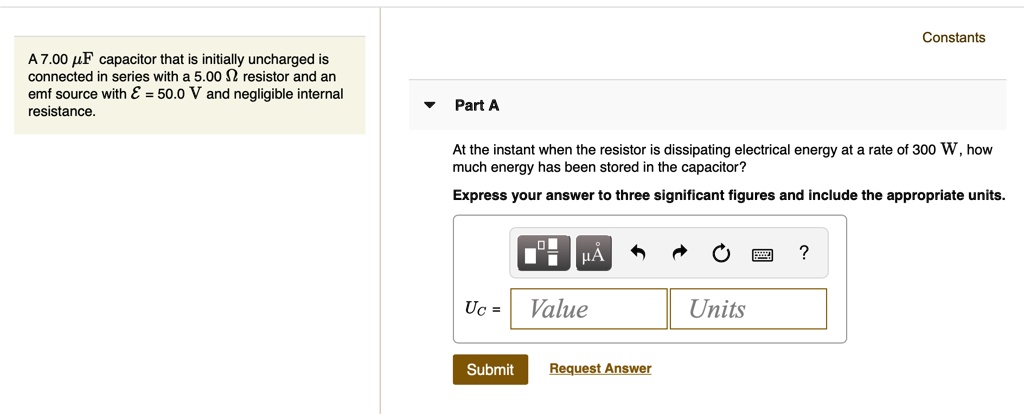 Constants
A 7.00 ?F capacitor that is initially uncharged is connected in series with a 5.00 ? resistor and an emf source with ? = 50.0 V and negligible internal resistance.
Part A
At the instant when the resistor is dissipating electrical energy at a rate of 300 W, how much energy has been stored in the capacitor?
Express your answer to three significant figures and include the appropriate units.
UC =