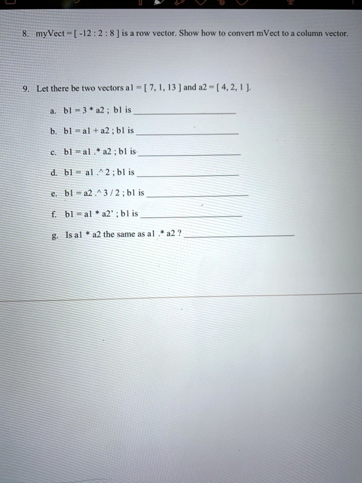 8. myVect = [-12 : 2 : 8] is a row vector. Show how to convert mVect to a column vector.
9. Let there be two vectors a1 = [7, 1, 13] and a2 = [4, 2, 1].
a. b1 = 3 * a2; b1 is 
b. b1 = a1 + a2; b1 is 
c. b1 = a1 . * a2; b1 is 
d. b1 = a1 .^ 2; b1 is 
e. b1 = a2 .^ 3/2; b1 is 
f. b1 = a1 * a2'; b1 is 
g. Is a1 * a2 the same as a1 . * a2?
