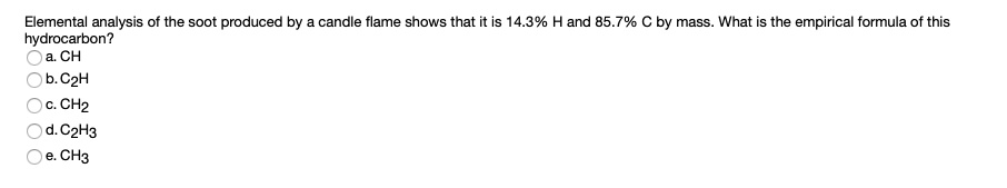 Elemental analysis of the soot produced by a candle flame shows that it is 14.3% H and 85.7% C by mass. What is the empirical formula of this hydrocarbon?
a. CH
b. C2H
c. CH2
d. C2H3
e. CH3