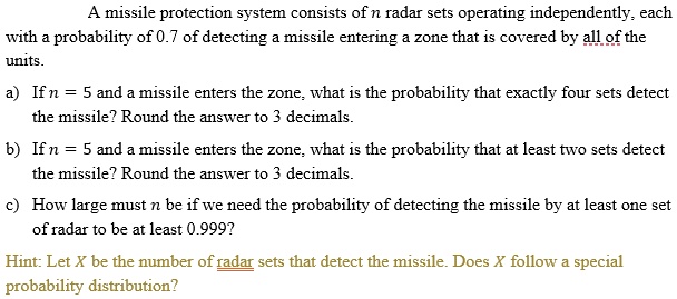A missile protection system consists of n radar sets operating independently, each with a probability of 0.7 of detecting a missile entering a zone that is covered by all of the units.

a) If n = 5 and a missile enters the zone, what is the probability that exactly four sets detect the missile? Round the answer to 3 decimals.

b) If n = 5 and a missile enters the zone, what is the probability that at least two sets detect the missile? Round the answer to 3 decimals.

c) How large must n be if we need the probability of detecting the missile by at least one set of radar to be at least 0.999?

Hint: Let X be the number of radar sets that detect the missile. Does X follow a special probability distribution?