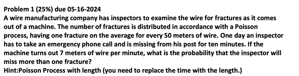 Problem 1 (25%) due 05-16-2024
A wire manufacturing company has inspectors to examine the wire for fractures as it comes
out of a machine. The number of fractures is distributed in accordance with a Poisson
process, having one fracture on the average for every 50 meters of wire. One day an inspector
has to take an emergency phone call and is missing from his post for ten minutes. If the
machine turns out 7 meters of wire per minute, what is the probability that the inspector will
miss more than one fracture?
Hint:Poisson Process with length (you need to replace the time with the length.)