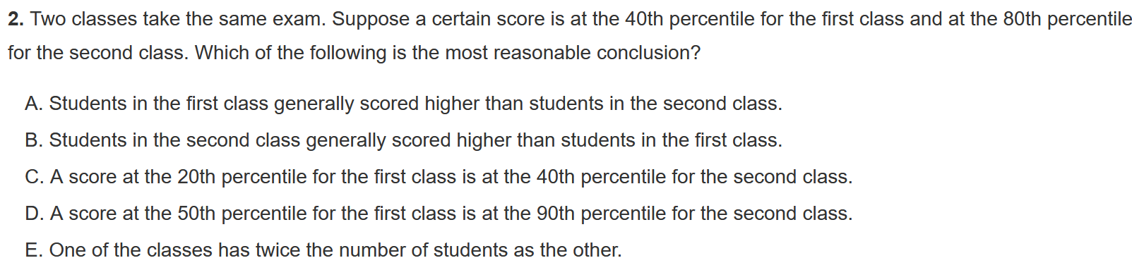 2. Two classes take the same exam. Suppose a certain score is at the 40th percentile for the first class and at the 80th percentile
for the second class. Which of the following is the most reasonable conclusion?

A. Students in the first class generally scored higher than students in the second class.
B. Students in the second class generally scored higher than students in the first class.
C. A score at the 20th percentile for the first class is at the 40th percentile for the second class.
D. A score at the 50th percentile for the first class is at the 90th percentile for the second class.
E. One of the classes has twice the number of students as the other.