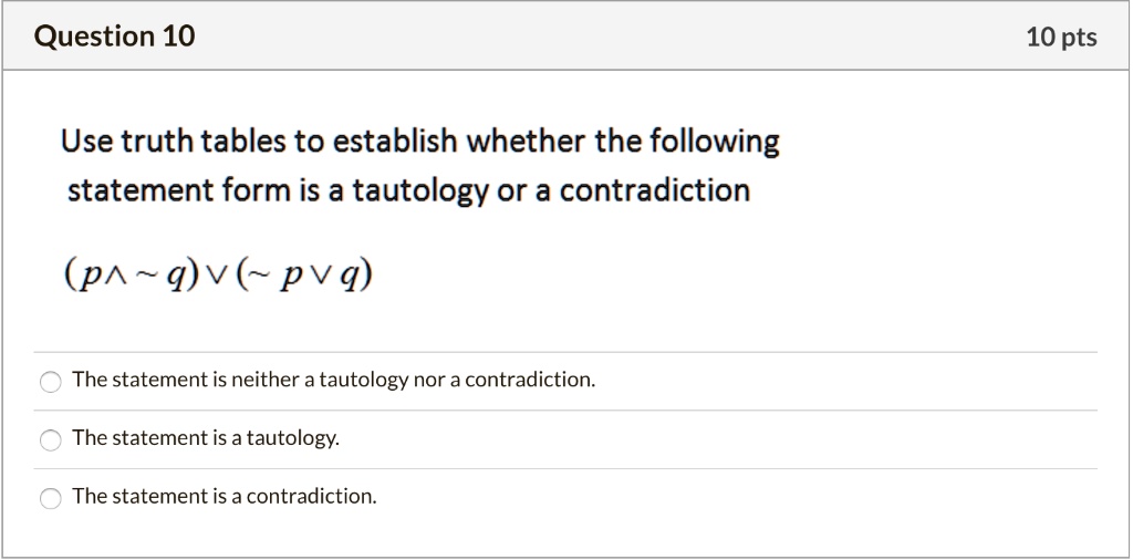 Use truth tables to establish whether the following statement form is a tautology or a contradiction

(p ?   q) ? (  p ? q)

The statement is neither a tautology nor a contradiction.
The statement is a tautology.
The statement is a contradiction.