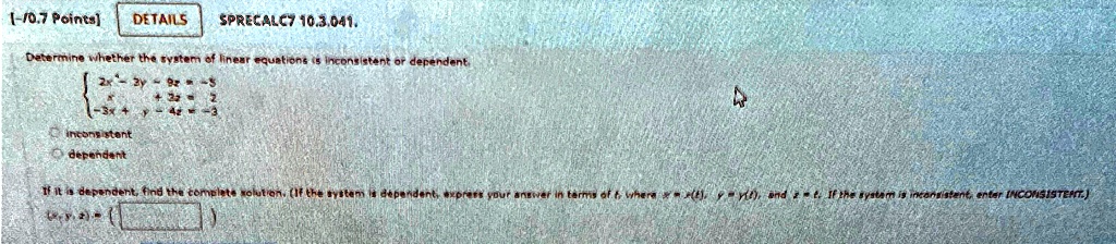 [-/0.7 Points]
DETAILS
SPRECALC7 10.3.041.
Determine whether the system of linear equations is inconsistent or dependent. 2x - 3y - 6z = -5  x + 3z = 2  -3x + y - 4z = -3 
inconsistent
dependent
If it is dependent, find the complete solution. (If the system is dependent, express your answer in terms of t, where x = x(t), y = y(t), and z = t. If the system is inconsistent, enter INCONSISTENT.)