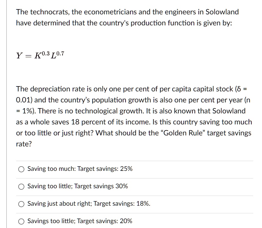 The technocrats, the econometricians and the engineers in Solowland have determined that the country's production function is given by:
Y = K^0.3 L^0.7
The depreciation rate is only one per cent of per capita capital stock (? = 0.01) and the country's population growth is also one per cent per year (n = 1%). There is no technological growth. It is also known that Solowland as a whole saves 18 percent of its income. Is this country saving too much or too little or just right? What should be the \"Golden Rule\" target savings rate?
Saving too much: Target savings: 25%
Saving too little; Target savings 30%
Saving just about right; Target savings: 18%.
Savings too little; Target savings: 20%