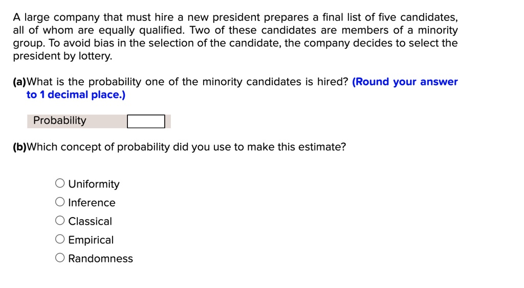A large company that must hire a new president prepares a final list of five candidates, all of whom are equally qualified. Two of these candidates are members of a minority group. To avoid bias in the selection of the candidate, the company decides to select the president by lottery.

(a)What is the probability one of the minority candidates is hired? (Round your answer to 1 decimal place.)

Probability

(b)Which concept of probability did you use to make this estimate?

Uniformity
Inference
Classical
Empirical
Randomness