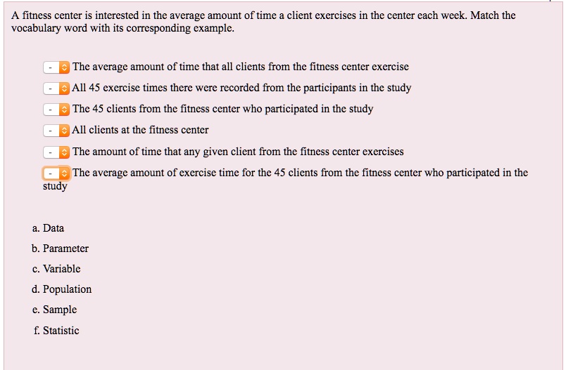 A fitness center is interested in the average amount of time a client exercises in the center each week. Match the vocabulary word with its corresponding example.
The average amount of time that all clients from the fitness center exercise
All 45 exercise times there were recorded from the participants in the study
The 45 clients from the fitness center who participated in the study
All clients at the fitness center
The amount of time that any given client from the fitness center exercises
The average amount of exercise time for the 45 clients from the fitness center who participated in the study
a. Data
b. Parameter
c. Variable
d. Population
e. Sample
f. Statistic