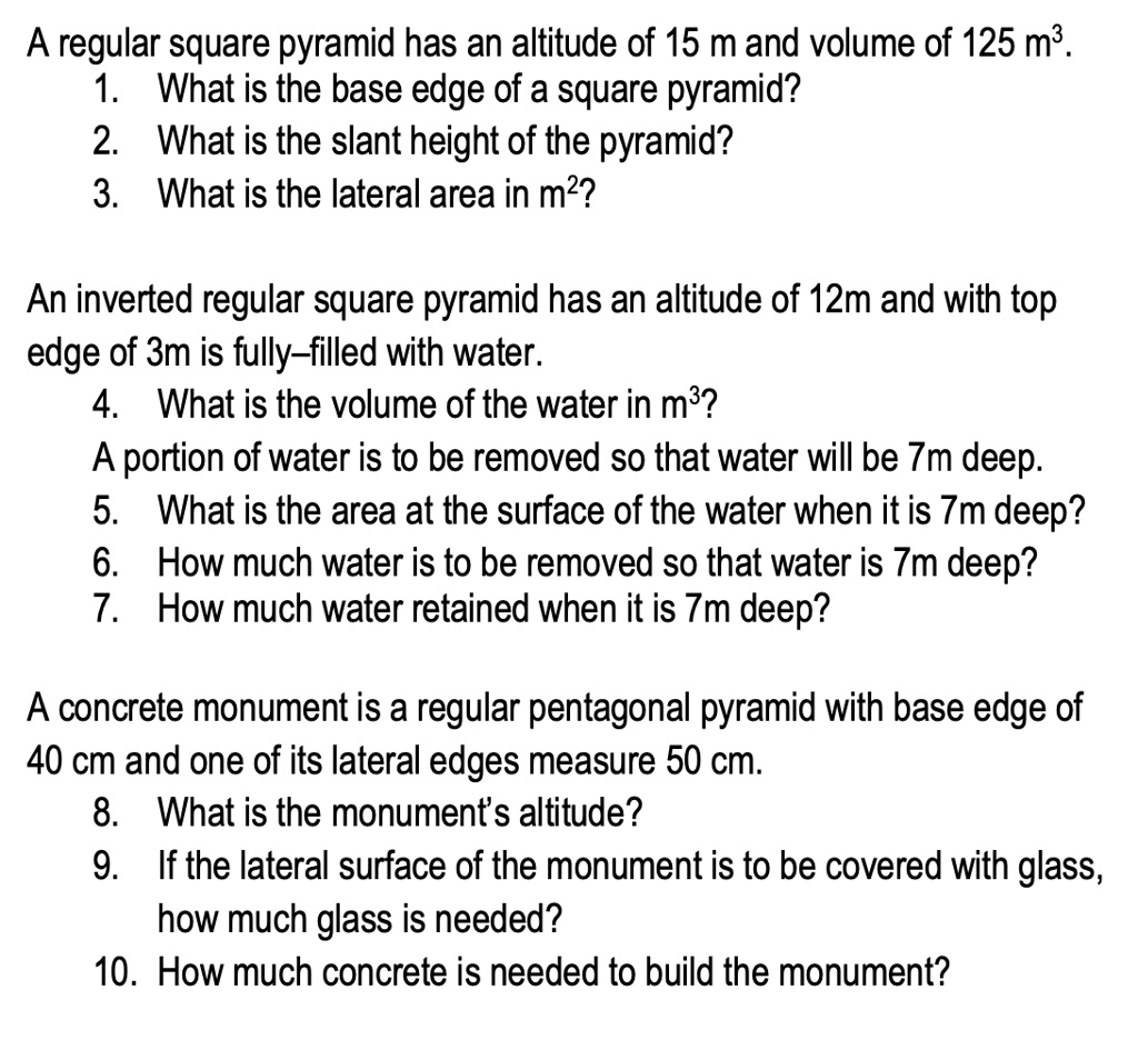 A regular square pyramid has an altitude of 15 m and volume of 125 m³.
1. What is the base edge of a square pyramid?
2. What is the slant height of the pyramid?
3. What is the lateral area in m²?

An inverted regular square pyramid has an altitude of 12m and with top edge of 3m is fully–filled with water.
4. What is the volume of the water in m³?
A portion of water is to be removed so that water will be 7m deep.
5. What is the area at the surface of the water when it is 7m deep?
6. How much water is to be removed so that water is 7m deep?
7. How much water retained when it is 7m deep?

A concrete monument is a regular pentagonal pyramid with base edge of 40 cm and one of its lateral edges measure 50 cm.
8. What is the monument's altitude?
9. If the lateral surface of the monument is to be covered with glass, how much glass is needed?
10. How much concrete is needed to build the monument?