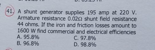 (41.) A shunt generator supplies 195 amp at 220 V . Armature resistance 0.02 Ω shunt field resistance 44 ohms. If the iron and friction losses amount to 1600 W find commercial and electrical efficiencies
A. 95.8 %
B. 96.8 %
C. 97.8 %
D. 98.8 %