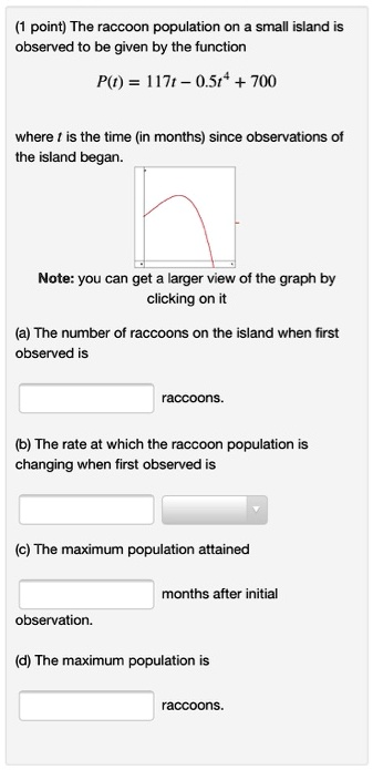 The raccoon population on a small island is observed to be given by the function

P(t) = 117t - 0.5t^4 + 700

where t is the time (in months) since observations of the island began.

(a) The number of raccoons on the island when first observed is

raccoons.

(b) The rate at which the raccoon population is changing when first observed is

(c) The maximum population attained

months after initial observation.

(d) The maximum population is

raccoons.