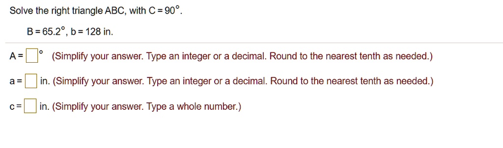 Solve the right triangle ABC, with C = 90°.
B = 65.2°, b = 128 in.
A = (Simplify your answer. Type an integer or a decimal. Round to the nearest tenth as needed.)
a = in. (Simplify your answer. Type an integer or a decimal. Round to the nearest tenth as needed.)
c = in. (Simplify your answer. Type a whole number.)