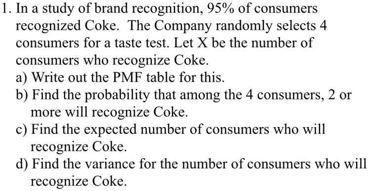 1. In a study of brand recognition, 95% of consumers recognized Coke. The Company randomly selects 4 consumers for a taste test. Let X be the number of consumers who recognize Coke.
a) Write out the PMF table for this.
b) Find the probability that among the 4 consumers, 2 or more will recognize Coke.
c) Find the expected number of consumers who will recognize Coke.
d) Find the variance for the number of consumers who will recognize Coke.