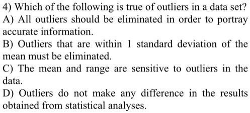 4) Which of the following is true of outliers in a data set?
A) All outliers should be eliminated in order to portray
accurate information.
B) Outliers that are within 1 standard deviation of the
mean must be eliminated.
C) The mean and range are sensitive to outliers in the
data.
D) Outliers do not make any difference in the results
obtained from statistical analyses.