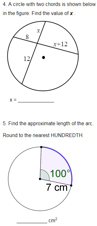 4. A circle with two chords is shown below in the figure. Find the value of x.
8
x
x+12
12
x = 
5. Find the approximate length of the arc.
Round to the nearest HUNDREDTH.
100°
7 cm
 cm²