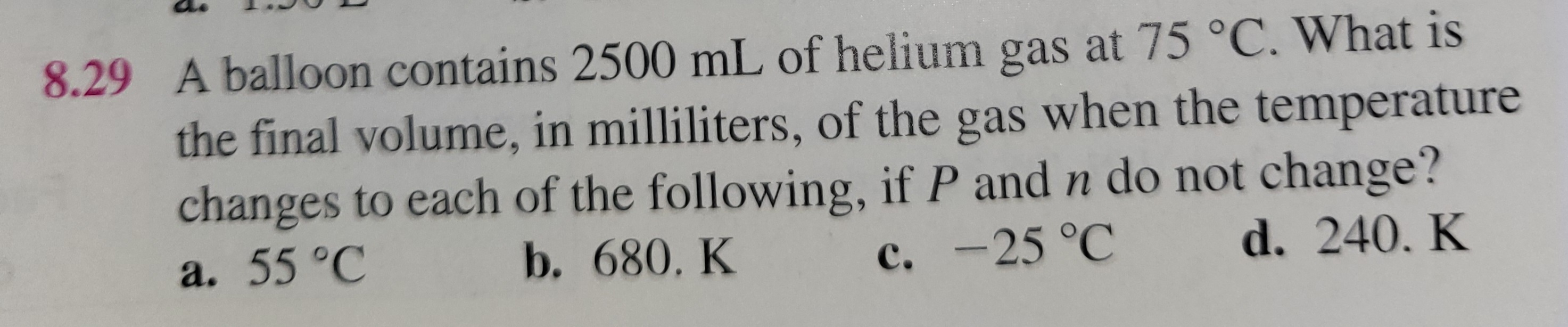 8.29 A balloon contains 2500 mL of helium gas at 75 °C. What is the final volume, in milliliters, of the gas when the temperature changes to each of the following, if P and n do not change?
a. 55 °C
b. 680. K
c. -25 °C
d. 240. K