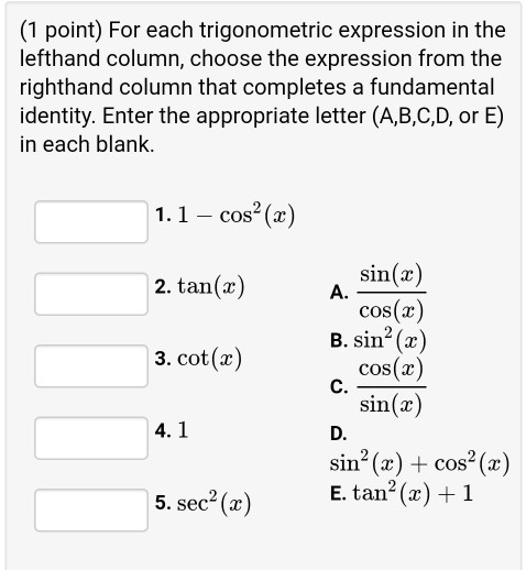 (1 point) For each trigonometric expression in the lefthand column, choose the expression from the righthand column that completes a fundamental identity. Enter the appropriate letter (A,B,C,D, or E) in each blank.

1. 1 - cos^2(x)
2. tan(x)
3. cot(x)
4. 1
5. sec^2(x)

A. sin(x) / cos(x)
B. sin^2(x)
C. cos(x) / sin(x)
D. sin^2(x) + cos^2(x)
E. tan^2(x) + 1
