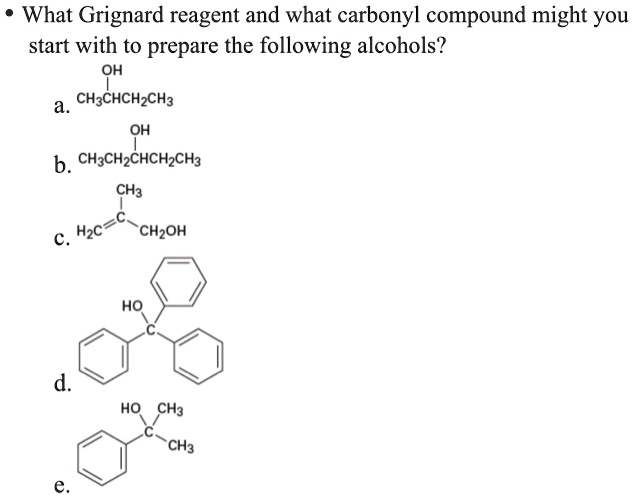 • What Grignard reagent and what carbonyl compound might you
start with to prepare the following alcohols?
a. OH CH3CHCH2CH3
b. OH CH3CH2CHCH2CH3
c. CH3 H2C=C-CH2OH
d. HO C
e. HO CH3 C-CH3
