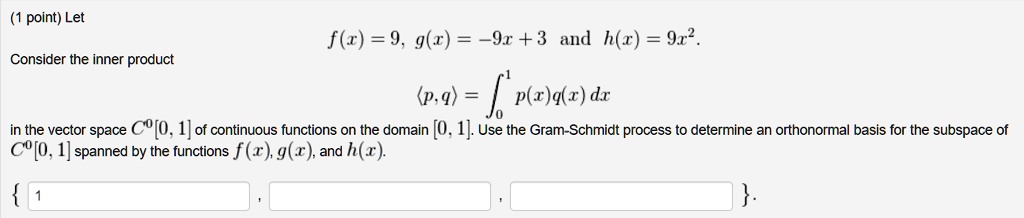 Let f(x) = 9, g(x) = -9x + 3 and h(x) = 9x^2.
Consider the inner product ?p, q? = ??¹ p(x)q(x) dx
in the vector space C?[0, 1] of continuous functions on the domain [0, 1]. Use the Gram-Schmidt process to determine an orthonormal basis for the subspace of C?[0, 1] spanned by the functions f(x), g(x), and h(x).