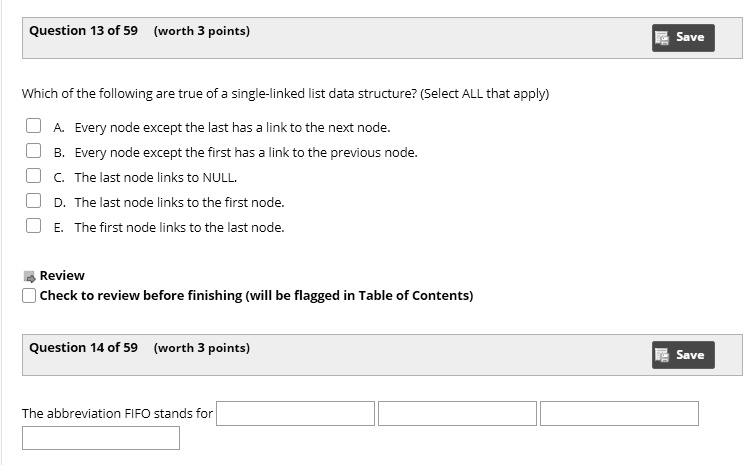 Question 13 of 59 (worth 3 points)
Which of the following are true of a single-linked list data structure? (Select ALL that apply)
A. Every node except the last has a link to the next node.
B. Every node except the first has a link to the previous node.
C. The last node links to NULL.
D. The last node links to the first node.
E. The first node links to the last node.
Review
Check to review before finishing (will be flagged in Table of Contents)
Question 14 of 59 (worth 3 points)
The abbreviation FIFO stands for