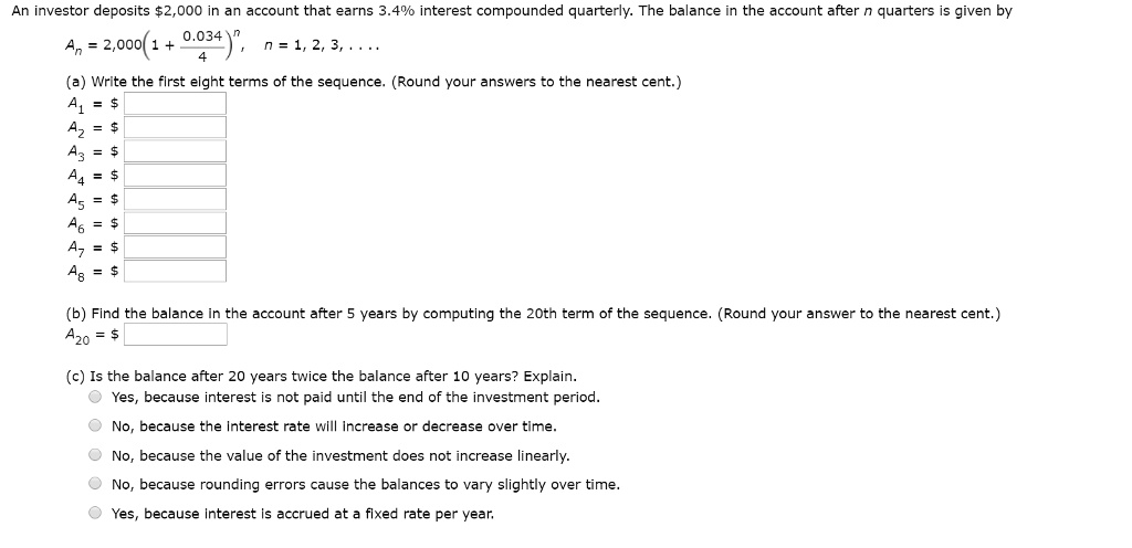 An investor deposits 2,000 in an account that earns 3.4% interest compounded quarterly. The balance in the account after $n$ quarters is given byAn = 2,000(1 + frac0.0344)^n,n = 1, 2, 3, ...(a) Write the first eight terms of the sequence. (Round your answers to the nearest cent.)A1 = A2 = A3 = A4 = A5 = A6 = A7 = A8 = (b) Find the balance in the account after 5 years by computing the 20th term of the sequence. (Round your answer to the nearest cent.)A20 = (c) Is the balance after 20 years twice the balance after 10 years? Explain.
Yes, because interest is not paid until the end of the investment period.
No, because the interest rate will increase or decrease over time.
No, because the value of the investment does not increase linearly.
No, because rounding errors cause the balances to vary slightly over time.
Yes, because interest is accrued at a fixed rate per year.