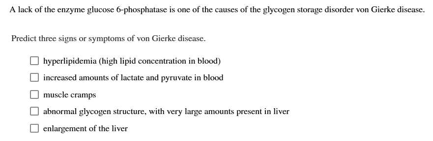 A lack of the enzyme glucose 6-phosphatase is one of the causes of the glycogen storage disorder von Gierke disease.

Predict three signs or symptoms of von Gierke disease.

hyperlipidemia (high lipid concentration in blood)
increased amounts of lactate and pyruvate in blood
muscle cramps
abnormal glycogen structure, with very large amounts present in liver
enlargement of the liver