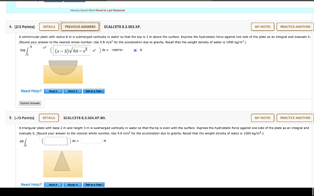 4. [2/3 Points] DETAILS PREVIOUS ANSWERS SCALCET8 8.3.503.XP. MY NOTES PRACTICE ANOTHER
A semicircular plate with radius 8 m is submerged vertically in water so that the top is 3 m above the surface. Express the hydrostatic force against one side of the plate as an integral and evaluate it. (Round your answer to the nearest whole number. Use 9.8 m/s^2 for the acceleration due to gravity. Recall that the weight density of water is 1000 kg/m^3.)
2pg ?3^8 ( (x - 3)?(64 - x^2) ) dx = 1086791 N
Need Help? Read It Watch It Talk to a Tutor
Submit Answer
5. [-/3 Points] DETAILS SCALCET8 8.3.504.XP.MI. MY NOTES PRACTICE ANOTHER
A triangular plate with base 2 m and height 3 m is submerged vertically in water so that the tip is even with the surface. Express the hydrostatic force against one side of the plate as an integral and evaluate it. (Round your answer to the nearest whole number. Use 9.8 m/s^2 for the acceleration due to gravity. Recall that the weight density of water is 1000 kg/m^3.)
pg ?0^3 ( ) dx = N
Need Help? Read It Master It Talk to a Tutor