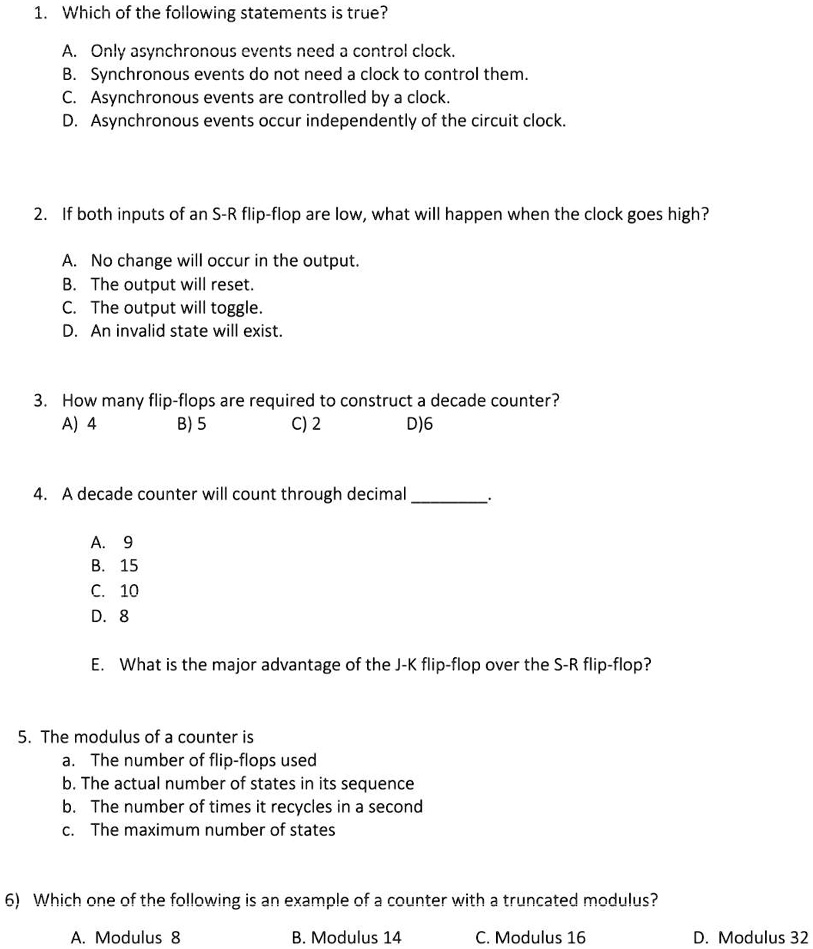 1. Which of the following statements is true?
A. Only asynchronous events need a control clock.
B. Synchronous events do not need a clock to control them.
C. Asynchronous events are controlled by a clock.
D. Asynchronous events occur independently of the circuit clock.
2. If both inputs of an S-R flip-flop are low, what will happen when the clock goes high?
A. No change will occur in the output.
B. The output will reset.
C. The output will toggle.
D. An invalid state will exist.
3. How many flip-flops are required to construct a decade counter?
A) 4
B) 5
C) 2
D)6
4. A decade counter will count through decimal 
A. 9
B. 15
C. 10
D. 8
E. What is the major advantage of the J-K flip-flop over the S-R flip-flop?
5. The modulus of a counter is
a. The number of flip-flops used
b. The actual number of states in its sequence
b. The number of times it recycles in a second
c. The maximum number of states
6) Which one of the following is an example of a counter with a truncated modulus?
A. Modulus 8
B. Modulus 14
C. Modulus 16
D. Modulus 32