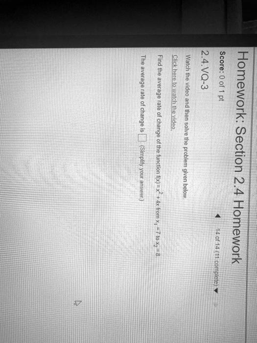 Homework: Section 2.4 Homework
Score: 0 of 1 pt
2.4.VQ-3
Watch the video and then solve the problem given below
Click here to watch the video.
14 of 14 (11 complete)?
Find the average rate of change of the function f(x) = x^2 + 4x from x1 = 7 to x2=8
The average rate of change is  (Simplify your answer.)