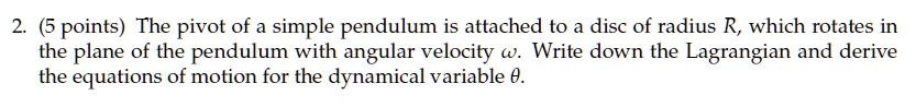 2. (5 points) The pivot of a simple pendulum is attached to a disc of radius R, which rotates in the plane of the pendulum with angular velocity ω. Write down the Lagrangian and derive the equations of motion for the dynamical variable θ.