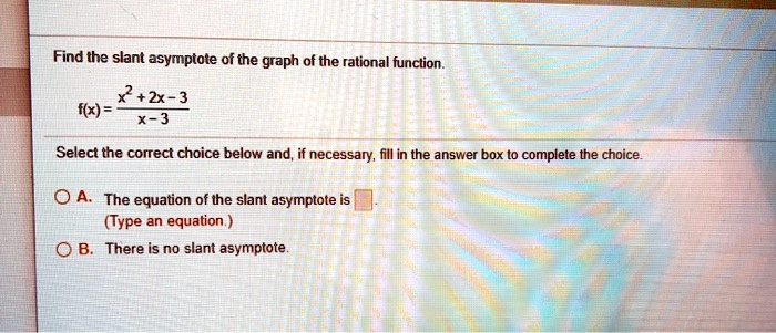 Find the slant asymptote of the graph of the rational function.
f(x) = (x^2 + 2x - 3) / (x - 3)
Select the correct choice below and, if necessary, fill in the answer box to complete the choice.
A. The equation of the slant asymptote is .
(Type an equation.)
B. There is no slant asymptote.