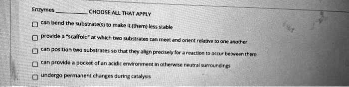 Enzymes CHOOSE ALL THAT APPLY
can bend the substrate(s) to make it (them) less stable
provide a "scaffold" at which two substrates can meet and orient relative to one another
can position two substrates so that they align precisely for a reaction to occur between them
can provide a pocket of an acidic environment in otherwise neutral surroundings
undergo permanent changes during catalysis