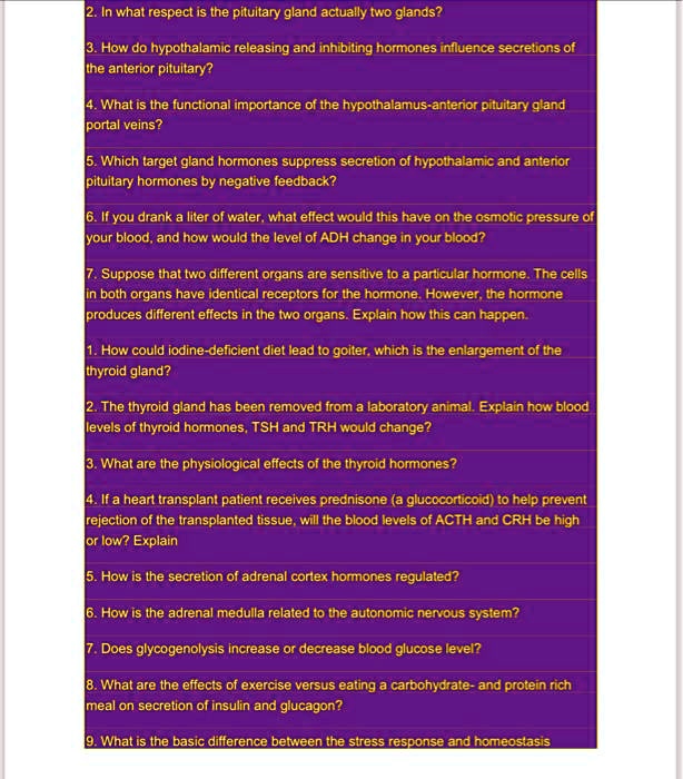 2. In what respect is the pituitary gland actually two glands?
3. How do hypothalamic releasing and inhibiting hormones influence secretions of the anterior pituitary?
4. What is the functional importance of the hypothalamus-anterior pituitary gland portal veins?
5. Which target gland hormones suppress secretion of hypothalamic and anterior pituitary hormones by negative feedback?
6. If you drank a liter of water, what effect would this have on the osmotic pressure of your blood, and how would the level of ADH change in your blood?
7. Suppose that two different organs are sensitive to a particular hormone. The cells in both organs have identical receptors for the hormone. However, the hormone produces different effects in the two organs. Explain how this can happen.
1. How could iodine-deficient diet lead to goiter, which is the enlargement of the thyroid gland?
2. The thyroid gland has been removed from a laboratory animal. Explain how blood levels of thyroid hormones, TSH and TRH would change?
3. What are the physiological effects of the thyroid hormones?
4. If a heart transplant patient receives prednisone (a glucocorticoid) to help prevent rejection of the transplanted tissue, will the blood levels of ACTH and CRH be high or low? Explain
5. How is the secretion of adrenal cortex hormones regulated?
6. How is the adrenal medulla related to the autonomic nervous system?
7. Does glycogenolysis increase or decrease blood glucose level?
8. What are the effects of exercise versus eating a carbohydrate- and protein rich meal on secretion of insulin and glucagon?
9. What is the basic difference between the stress response and homeostasis