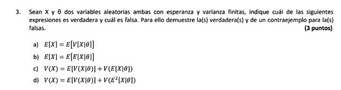 3. Sean X y θ dos variables aleatorias ambas con esperanza y varianza finitas, indique cuál de las siguientes
expresiones es verdadera y cuál es falsa. Para ello demuestre la(s) verdadera(s) y de un contraejemplo para la(s)
falsas.
a) E[X] = E[V[X|θ]]
b) E[X] = E[E[X|θ]]
c) V(X) = E[V(X|θ)] + V(E[X|θ])
d) V(X) = E[V(X|θ)] + V(E^2[X|θ])
(3 puntos)