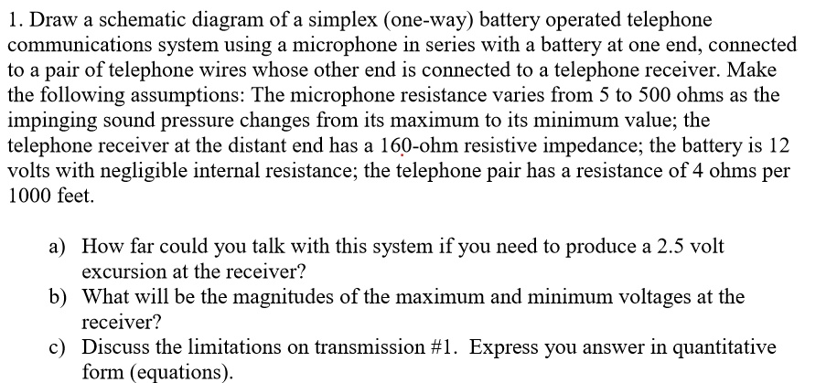 1 draw a schematic diagram of a simplex one way battery operated telephone communications system using a microphone in series with a battery at one end connected to a pair of telephone wires 84456