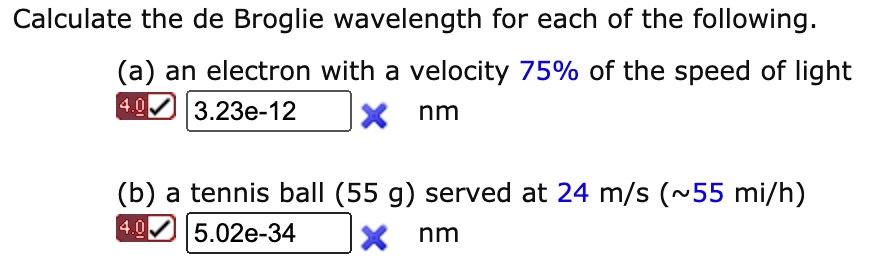 Calculate the de Broglie wavelength for each of the following.
(a) an electron with a velocity 75% of the speed of light
3.23e-12 nm
(b) a tennis ball (55 g) served at 24 m/s ( 55 mi/h)
5.02e-34 nm